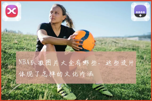 NBA队徽图片大全有哪些，这些设计体现了怎样的文化内涵