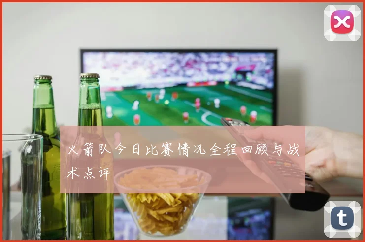 火箭队今日比赛情况全程回顾与战术点评