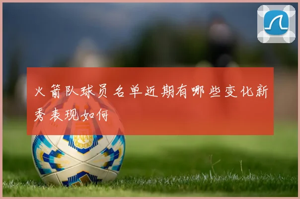 火箭队球员名单近期有哪些变化新秀表现如何